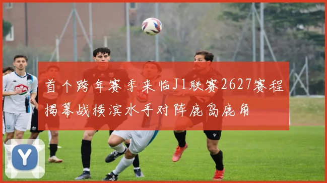 首个跨年赛季来临J1联赛2627赛程揭幕战横滨水手对阵鹿岛鹿角