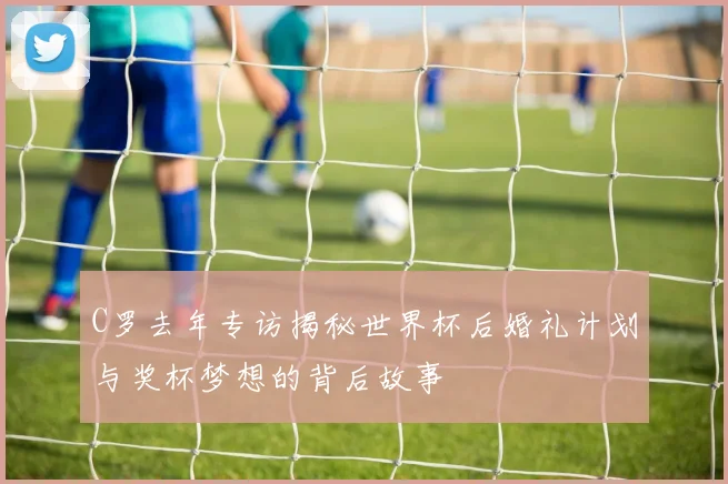 C罗去年专访揭秘世界杯后婚礼计划与奖杯梦想的背后故事