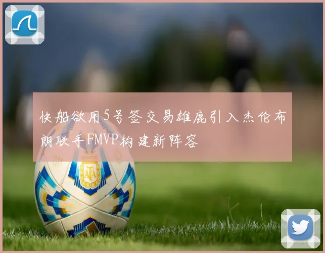 快船欲用5号签交易雄鹿引入杰伦布朗联手FMVP构建新阵容
