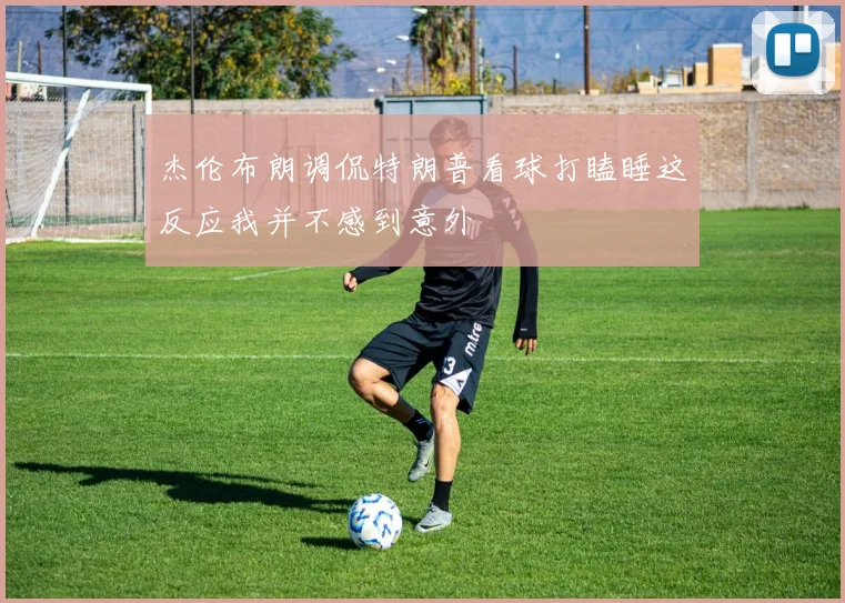 杰伦布朗调侃特朗普看球打瞌睡这反应我并不感到意外