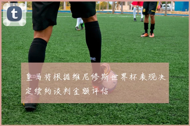 皇马将根据维尼修斯世界杯表现决定续约谈判金额评估