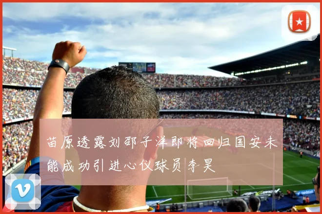 苗原透露刘邵子洋即将回归国安未能成功引进心仪球员李昊