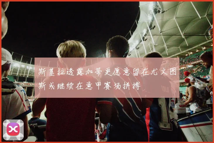 斯基拉透露加蒂更愿意留在尤文图斯或继续在意甲赛场拼搏