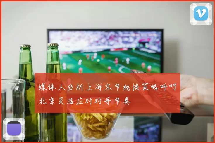 媒体人分析上海末节轮换策略呼吁北京灵活应对对手节奏