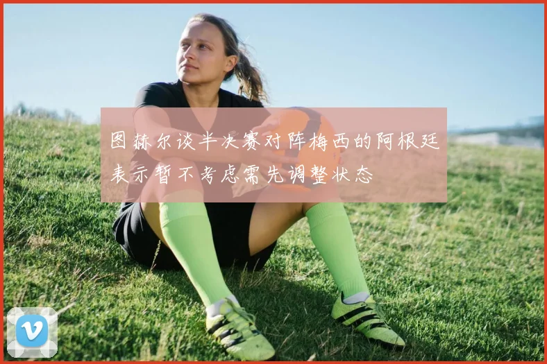 图赫尔谈半决赛对阵梅西的阿根廷表示暂不考虑需先调整状态