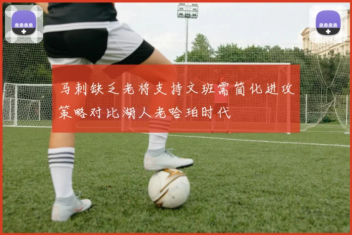 马刺缺乏老将支持文班需简化进攻策略对比湖人老哈珀时代