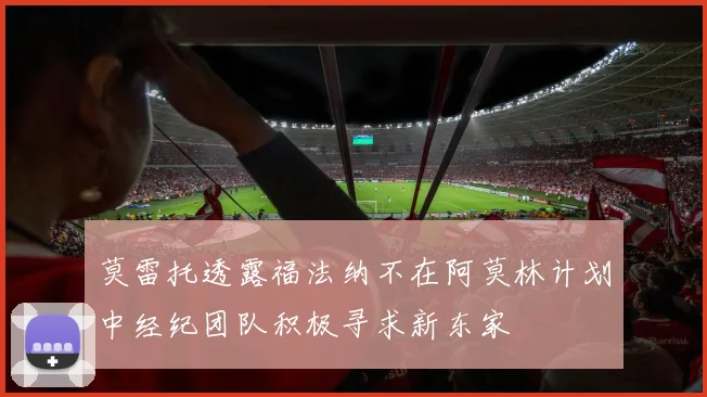 莫雷托透露福法纳不在阿莫林计划中经纪团队积极寻求新东家