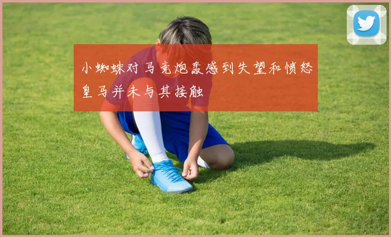 小蜘蛛对马竞炮轰感到失望和愤怒皇马并未与其接触