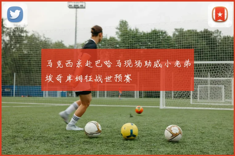 马克西亲赴巴哈马现场助威小老弟埃奇库姆征战世预赛