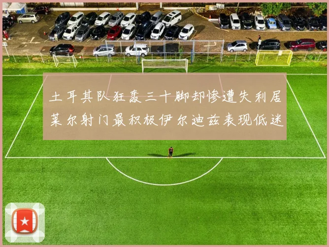 土耳其队狂轰三十脚却惨遭失利居莱尔射门最积极伊尔迪兹表现低迷