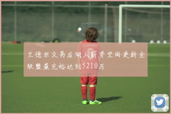 兰德尔交易后湖人薪资空间更新全联盟最充裕达到5210万