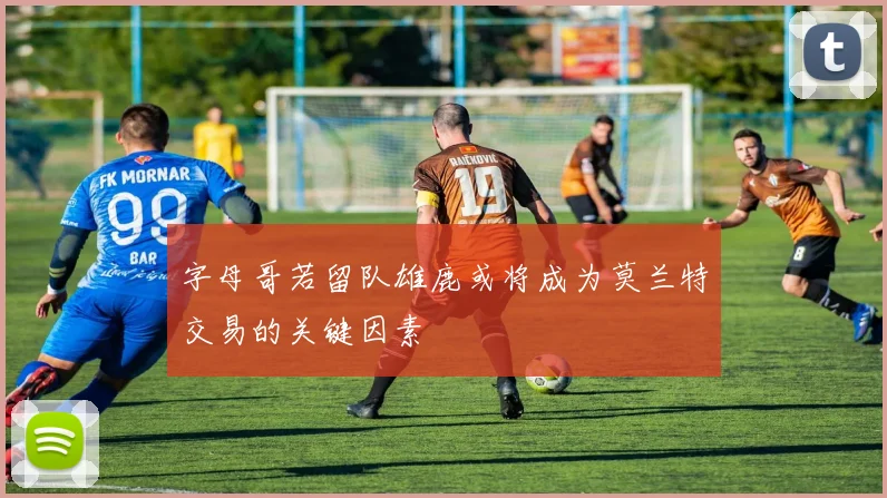 字母哥若留队雄鹿或将成为莫兰特交易的关键因素