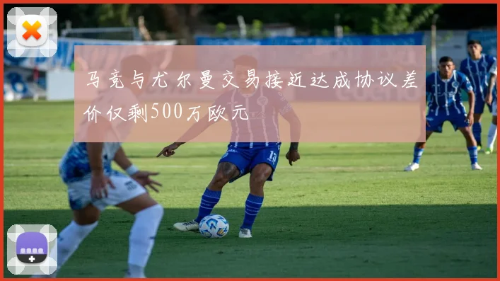 马竞与尤尔曼交易接近达成协议差价仅剩500万欧元