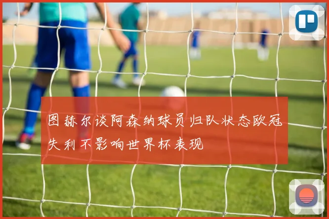 图赫尔谈阿森纳球员归队状态欧冠失利不影响世界杯表现