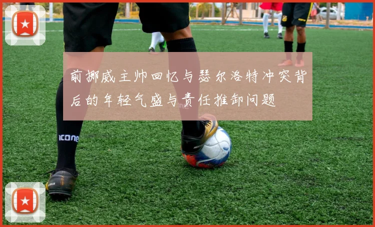 前挪威主帅回忆与瑟尔洛特冲突背后的年轻气盛与责任推卸问题
