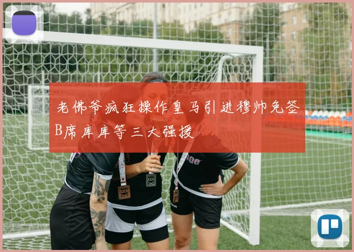 老佛爷疯狂操作皇马引进穆帅免签B席库库等三大强援