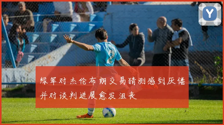 绿军对杰伦布朗交易猜测感到厌倦并对谈判进展愈发沮丧