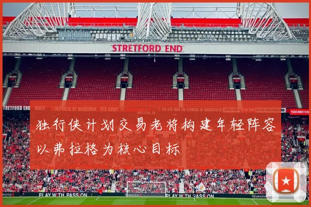 独行侠计划交易老将构建年轻阵容以弗拉格为核心目标