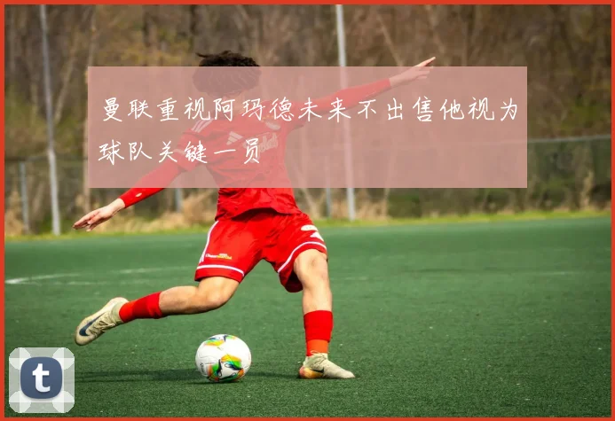 曼联重视阿玛德未来不出售他视为球队关键一员